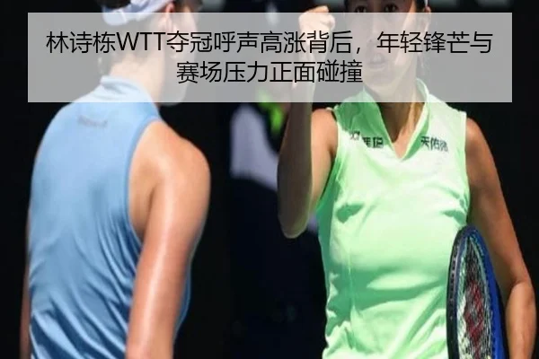 林诗栋WTT夺冠呼声高涨背后，年轻锋芒与赛场压力正面碰撞